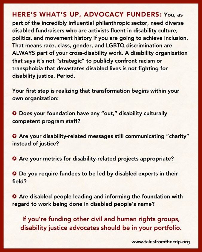 HERE’S WHAT’S UP, ADVOCACY FUNDERS: You, as part of the incredibly influential philanthropic sector, need diverse disabled fundraisers who are activists fluent in disability culture, politics, and movement history if you are going to achieve inclusion. That means race, class, gender, and LGBTQ discrimination are ALWAYS part of your cross-disability work. A disability organization that says it’s not “strategic” to publicly confront racism or transphobia that devastates disabled lives is not fighting for disability justice. Period. Your first step is realizing that transformation begins within your own organization: ✪ Does your foundation have any “out,” disability culturally competent program staff? ✪ Are your disability-related messages still communicating “charity” instead of justice? ✪ Are your metrics for disability-related projects appropriate? ✪ Do you require fundees to be led by disabled experts in their field? ✪ Are disabled people leading and informing the foundation with regard to work being done in disabled people’s name? If you’re funding other civil and human rights groups, disability justice advocates should be in your portfolio. www.talesfromthecrip.org